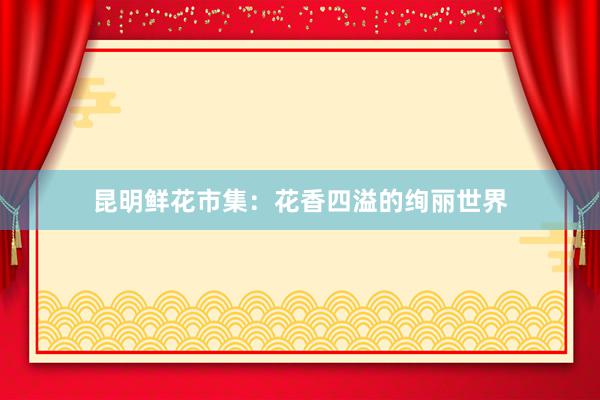 昆明鲜花市集：花香四溢的绚丽世界